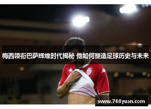 梅西领衔巴萨辉煌时代揭秘 他如何塑造足球历史与未来